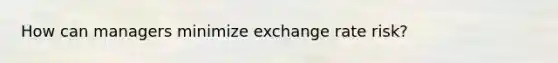 How can managers minimize exchange rate risk?