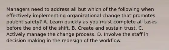 Managers need to address all but which of the following when effectively implementing organizational change that promotes patient safety? A. Learn quickly as you must complete all tasks before the end of the shift. B. Create and sustain trust. C. Actively manage the change process. D. Involve the staff in decision making in the redesign of the workflow.