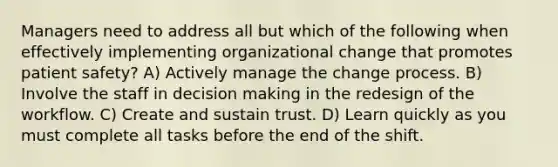 Managers need to address all but which of the following when effectively implementing organizational change that promotes patient safety? A) Actively manage the change process. B) Involve the staff in decision making in the redesign of the workflow. C) Create and sustain trust. D) Learn quickly as you must complete all tasks before the end of the shift.