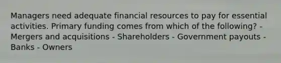 Managers need adequate financial resources to pay for essential activities. Primary funding comes from which of the following? - Mergers and acquisitions - Shareholders - Government payouts - Banks - Owners