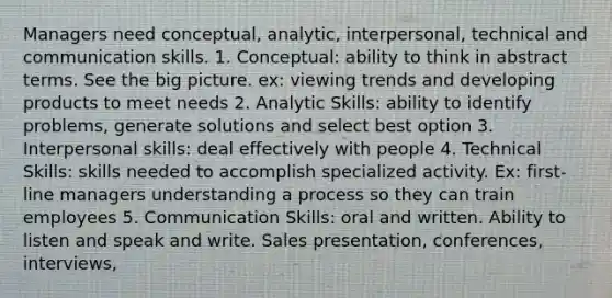 Managers need conceptual, analytic, interpersonal, technical and communication skills. 1. Conceptual: ability to think in abstract terms. See the big picture. ex: viewing trends and developing products to meet needs 2. Analytic Skills: ability to identify problems, generate solutions and select best option 3. Interpersonal skills: deal effectively with people 4. Technical Skills: skills needed to accomplish specialized activity. Ex: first-line managers understanding a process so they can train employees 5. Communication Skills: oral and written. Ability to listen and speak and write. Sales presentation, conferences, interviews,