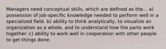 Managers need conceptual skills, which are defined as the... a) possession of job-specific knowledge needed to perform well in a specialized field. b) ability to think analytically, to visualize an organization as a whole, and to understand how the parts work together. c) ability to work well in cooperation with other people to get things done.