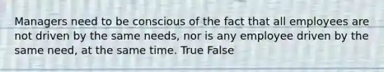 Managers need to be conscious of the fact that all employees are not driven by the same needs, nor is any employee driven by the same need, at the same time. True False