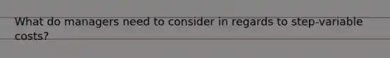 What do managers need to consider in regards to step-variable costs?