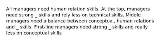 All managers need human relation skills. At the top, managers need strong _ skills and rely less on technical skills. Middle managers need a balance between conceptual, human relations and _ skills. First-line managers need strong _ skills and really less on conceptual skills