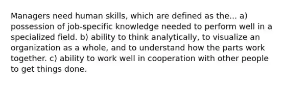 Managers need human skills, which are defined as the... a) possession of job-specific knowledge needed to perform well in a specialized field. b) ability to think analytically, to visualize an organization as a whole, and to understand how the parts work together. c) ability to work well in cooperation with other people to get things done.