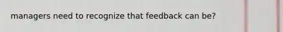 managers need to recognize that feedback can be?