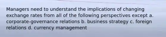 Managers need to understand the implications of changing exchange rates from all of the following perspectives except a. corporate-governance relations b. business strategy c. foreign relations d. currency management