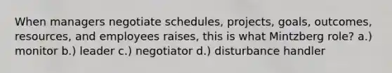 When managers negotiate schedules, projects, goals, outcomes, resources, and employees raises, this is what Mintzberg role? a.) monitor b.) leader c.) negotiator d.) disturbance handler