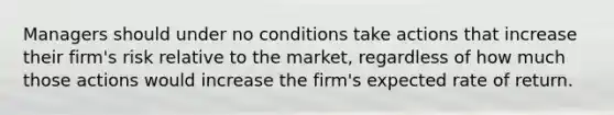 Managers should under no conditions take actions that increase their firm's risk relative to the market, regardless of how much those actions would increase the firm's expected rate of return.