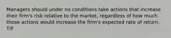 Managers should under no conditions take actions that increase their firm's risk relative to the market, regardless of how much those actions would increase the firm's expected rate of return. T/F