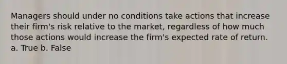 Managers should under no conditions take actions that increase their firm's risk relative to the market, regardless of how much those actions would increase the firm's expected rate of return. a. True b. False