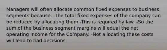 Managers will often allocate common fixed expenses to business segments because: -The total fixed expenses of the company can be reduced by allocating them -This is required by law. -So the sum of the business segment margins will equal the net operating income for the Company. -Not allocating these costs will lead to bad decisions.