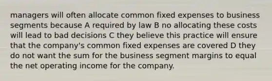 managers will often allocate common fixed expenses to business segments because A required by law B no allocating these costs will lead to bad decisions C they believe this practice will ensure that the company's common fixed expenses are covered D they do not want the sum for the business segment margins to equal the net operating income for the company.