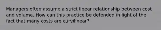 Managers often assume a strict linear relationship between cost and volume. How can this practice be defended in light of the fact that many costs are curvilinear?