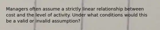 Managers often assume a strictly linear relationship between cost and the level of activity. Under what conditions would this be a valid or invalid assumption?