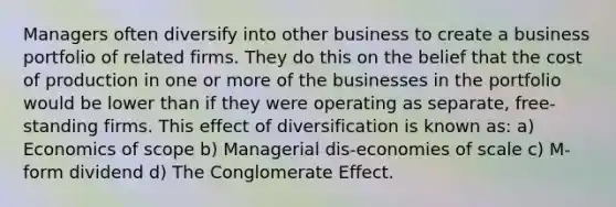 Managers often diversify into other business to create a business portfolio of related firms. They do this on the belief that the cost of production in one or more of the businesses in the portfolio would be lower than if they were operating as separate, free-standing firms. This effect of diversification is known as: a) Economics of scope b) Managerial dis-economies of scale c) M-form dividend d) The Conglomerate Effect.