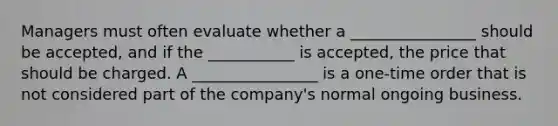 Managers must often evaluate whether a ________________ should be accepted, and if the ___________ is accepted, the price that should be charged. A ________________ is a one-time order that is not considered part of the company's normal ongoing business.