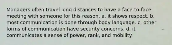 Managers often travel long distances to have a face-to-face meeting with someone for this reason. a. it shows respect. b. most communication is done through body language. c. other forms of communication have security concerns. d. it communicates a sense of power, rank, and mobility.