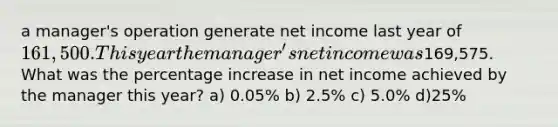 a manager's operation generate net income last year of 161,500. This year the manager's net income was169,575. What was the percentage increase in net income achieved by the manager this year? a) 0.05% b) 2.5% c) 5.0% d)25%