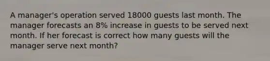 A manager's operation served 18000 guests last month. The manager forecasts an 8% increase in guests to be served next month. If her forecast is correct how many guests will the manager serve next month?