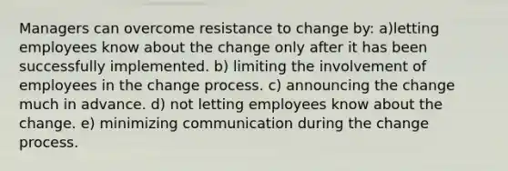 Managers can overcome resistance to change by: a)letting employees know about the change only after it has been successfully implemented. b) limiting the involvement of employees in the change process. c) announcing the change much in advance. d) not letting employees know about the change. e) minimizing communication during the change process.