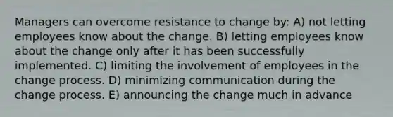 Managers can overcome resistance to change by: A) not letting employees know about the change. B) letting employees know about the change only after it has been successfully implemented. C) limiting the involvement of employees in the change process. D) minimizing communication during the change process. E) announcing the change much in advance