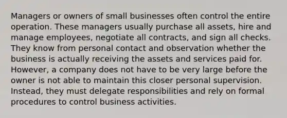 Managers or owners of small businesses often control the entire operation. These managers usually purchase all assets, hire and manage employees, negotiate all contracts, and sign all checks. They know from personal contact and observation whether the business is actually receiving the assets and services paid for. However, a company does not have to be very large before the owner is not able to maintain this closer personal supervision. Instead, they must delegate responsibilities and rely on formal procedures to control business activities.