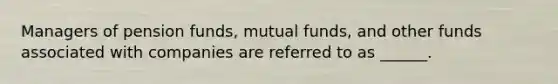 Managers of pension funds, mutual funds, and other funds associated with companies are referred to as ______.