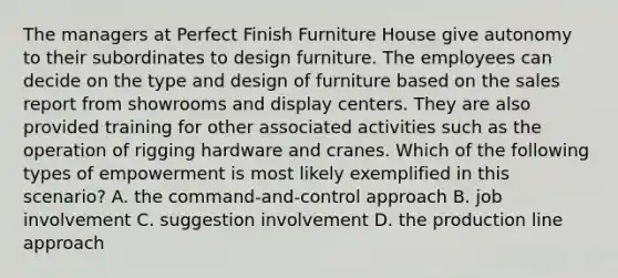 The managers at Perfect Finish Furniture House give autonomy to their subordinates to design furniture. The employees can decide on the type and design of furniture based on the sales report from showrooms and display centers. They are also provided training for other associated activities such as the operation of rigging hardware and cranes. Which of the following types of empowerment is most likely exemplified in this scenario? A. the command-and-control approach B. job involvement C. suggestion involvement D. the production line approach