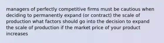 managers of perfectly competitive firms must be cautious when deciding to permanently expand (or contract) the scale of production what factors should go into the decision to expand the scale of production if the market price of your product increases