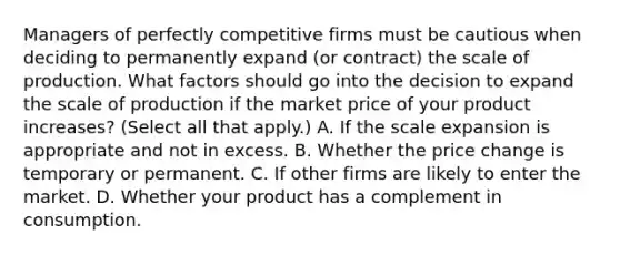 Managers of perfectly competitive firms must be cautious when deciding to permanently expand​ (or contract) the scale of production. What factors should go into the decision to expand the scale of production if the market price of your product​ increases? ​(Select all that apply.​) A. If the scale expansion is appropriate and not in excess. B. Whether the price change is temporary or permanent. C. If other firms are likely to enter the market. D. Whether your product has a complement in consumption.