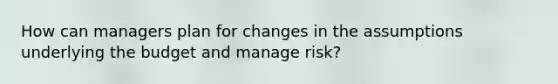 How can managers plan for changes in the assumptions underlying the budget and manage risk?