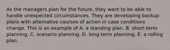 As the managers plan for the future, they want to be able to handle unexpected circumstances. They are developing backup plans with alternative courses of action in case conditions change. This is an example of A. a standing plan. B. short-term planning. C. scenario planning. D. long-term planning. E. a rolling plan.