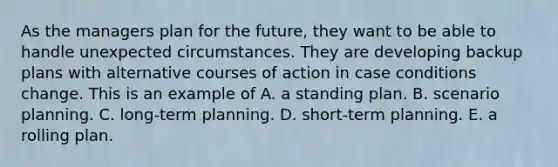 As the managers plan for the future, they want to be able to handle unexpected circumstances. They are developing backup plans with alternative courses of action in case conditions change. This is an example of A. a standing plan. B. scenario planning. C. long-term planning. D. short-term planning. E. a rolling plan.