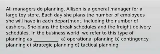 All managers do planning. Allison is a general manager for a large toy store. Each day she plans the number of employees she will have in each department, including the number of cashiers. She plans the break schedules and the freight delivery schedules. In the business world, we refer to this type of planning as ___________. a) operational planning b) contingency planning c) strategic planning d) tactical planning