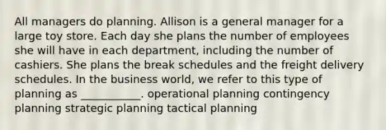 All managers do planning. Allison is a general manager for a large toy store. Each day she plans the number of employees she will have in each department, including the number of cashiers. She plans the break schedules and the freight delivery schedules. In the business world, we refer to this type of planning as ___________. operational planning contingency planning strategic planning tactical planning