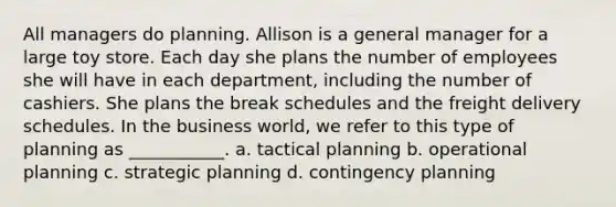 All managers do planning. Allison is a general manager for a large toy store. Each day she plans the number of employees she will have in each department, including the number of cashiers. She plans the break schedules and the freight delivery schedules. In the business world, we refer to this type of planning as ___________. a. tactical planning b. operational planning c. strategic planning d. contingency planning