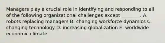 Managers play a crucial role in identifying and responding to all of the following organizational challenges except​ ________. A. robots replacing managers B. changing workforce dynamics C. changing technology D. increasing globalization E. worldwide economic climate