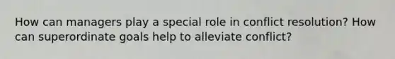 How can managers play a special role in conflict resolution? How can superordinate goals help to alleviate conflict?