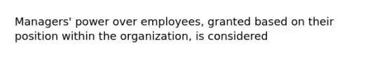 Managers' power over employees, granted based on their position within the organization, is considered