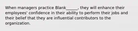 When managers practice Blank______, they will enhance their employees' confidence in their ability to perform their jobs and their belief that they are influential contributors to the organization.