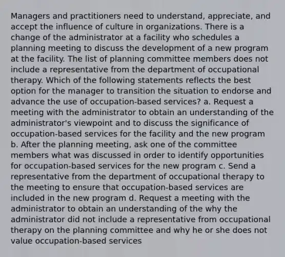 Managers and practitioners need to understand, appreciate, and accept the influence of culture in organizations. There is a change of the administrator at a facility who schedules a planning meeting to discuss the development of a new program at the facility. The list of planning committee members does not include a representative from the department of occupational therapy. Which of the following statements reflects the best option for the manager to transition the situation to endorse and advance the use of occupation-based services? a. Request a meeting with the administrator to obtain an understanding of the administrator's viewpoint and to discuss the significance of occupation-based services for the facility and the new program b. After the planning meeting, ask one of the committee members what was discussed in order to identify opportunities for occupation-based services for the new program c. Send a representative from the department of occupational therapy to the meeting to ensure that occupation-based services are included in the new program d. Request a meeting with the administrator to obtain an understanding of the why the administrator did not include a representative from occupational therapy on the planning committee and why he or she does not value occupation-based services