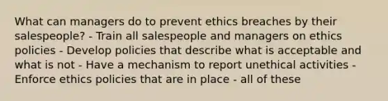 What can managers do to prevent ethics breaches by their salespeople? - Train all salespeople and managers on ethics policies - Develop policies that describe what is acceptable and what is not - Have a mechanism to report unethical activities - Enforce ethics policies that are in place - all of these