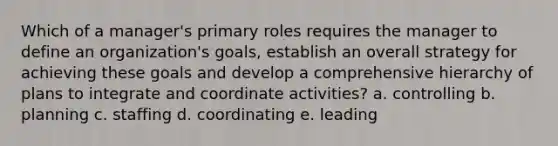 Which of a manager's primary roles requires the manager to define an organization's goals, establish an overall strategy for achieving these goals and develop a comprehensive hierarchy of plans to integrate and coordinate activities? a. controlling b. planning c. staffing d. coordinating e. leading