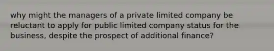 why might the managers of a private limited company be reluctant to apply for public limited company status for the business, despite the prospect of additional finance?