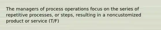 The managers of process operations focus on the series of repetitive processes, or steps, resulting in a noncustomized product or service (T/F)