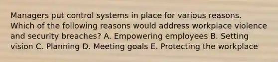 Managers put control systems in place for various reasons. Which of the following reasons would address workplace violence and security​ breaches? A. Empowering employees B. Setting vision C. Planning D. Meeting goals E. Protecting the workplace