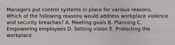 Managers put control systems in place for various reasons. Which of the following reasons would address workplace violence and security​ breaches? A. Meeting goals B. Planning C. Empowering employees D. Setting vision E. Protecting the workplace