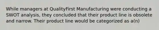 While managers at QualityFirst Manufacturing were conducting a SWOT analysis, they concluded that their product line is obsolete and narrow. Their product line would be categorized as a(n)